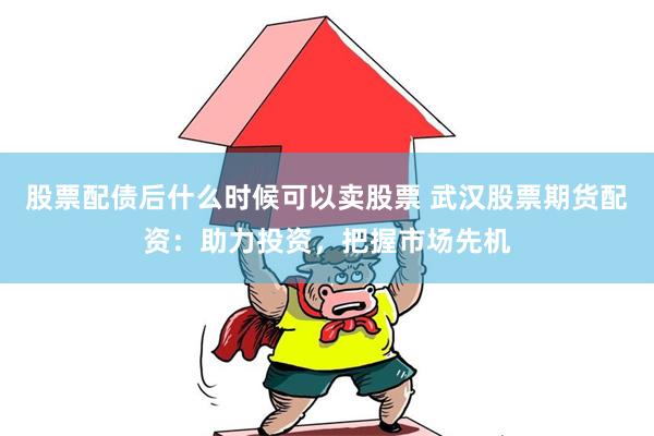 股票配债后什么时候可以卖股票 武汉股票期货配资：助力投资，把握市场先机