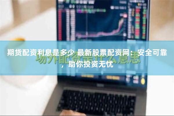 期货配资利息是多少 最新股票配资网：安全可靠，助你投资无忧
