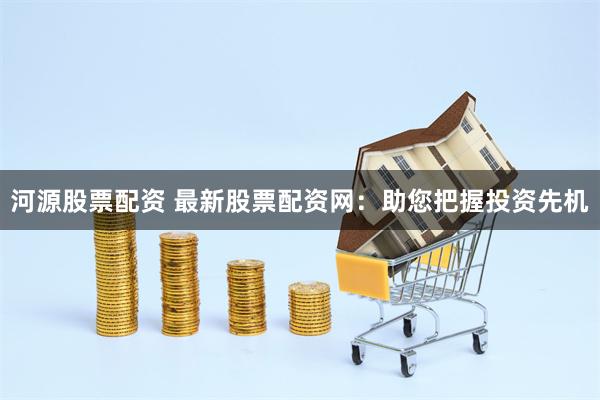 河源股票配资 最新股票配资网：助您把握投资先机